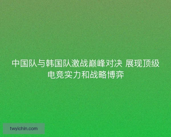 中国队与韩国队激战巅峰对决 展现顶级电竞实力和战略博弈