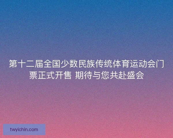 第十二届全国少数民族传统体育运动会门票正式开售 期待与您共赴盛会