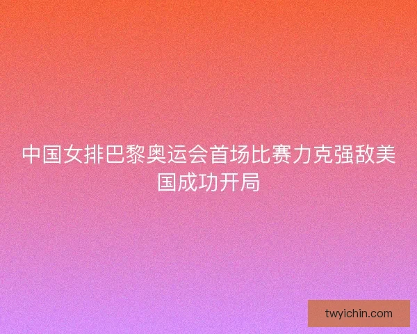 中国女排巴黎奥运会首场比赛力克强敌美国成功开局