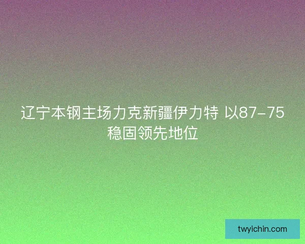 辽宁本钢主场力克新疆伊力特 以87-75稳固领先地位